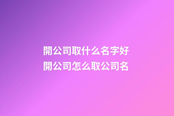 開公司取什么名字好 開公司怎么取公司名-第1張-公司起名-玄機派